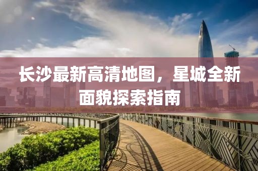 長(zhǎng)沙最新高清地圖，星城全新面貌探索指南