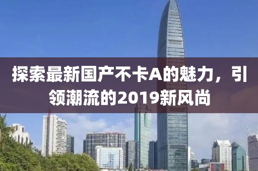 探索最新國產(chǎn)不卡A的魅力，引領(lǐng)潮流的2019新風(fēng)尚
