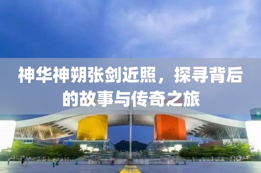 神華神朔張劍近照，探尋背后的故事與傳奇之旅