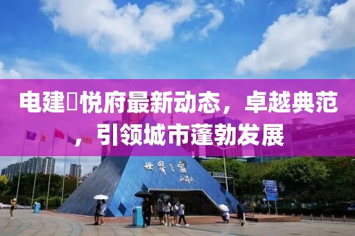 電建洺悅府最新動(dòng)態(tài)，卓越典范，引領(lǐng)城市蓬勃發(fā)展