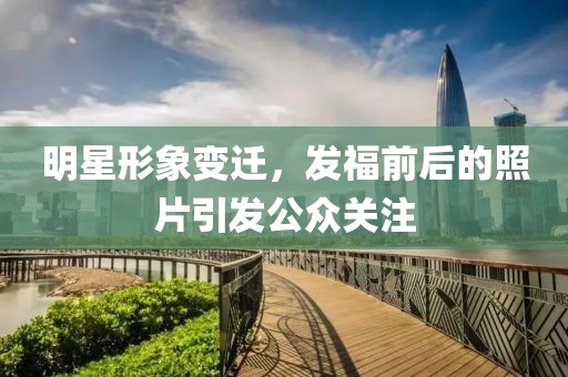 明星形象變遷，發(fā)福前后的照片引發(fā)公眾關(guān)注