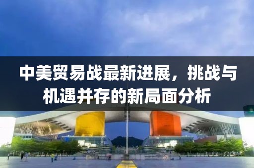 中美貿(mào)易戰(zhàn)最新進(jìn)展，挑戰(zhàn)與機(jī)遇并存的新局面分析