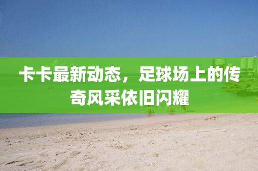 卡卡最新動(dòng)態(tài)，足球場(chǎng)上的傳奇風(fēng)采依舊閃耀