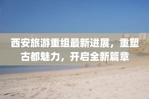 西安旅游重組最新進(jìn)展，重塑古都魅力，開啟全新篇章