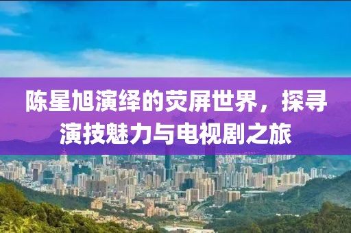 陳星旭演繹的熒屏世界，探尋演技魅力與電視劇之旅