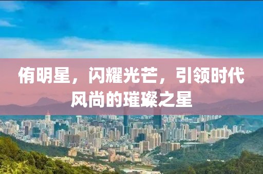 侑明星，閃耀光芒，引領(lǐng)時代風(fēng)尚的璀璨之星