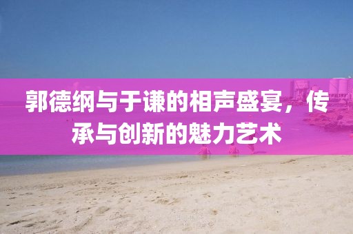 郭德綱與于謙的相聲盛宴，傳承與創(chuàng)新的魅力藝術(shù)
