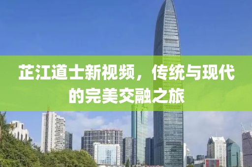 芷江道士新視頻，傳統(tǒng)與現(xiàn)代的完美交融之旅