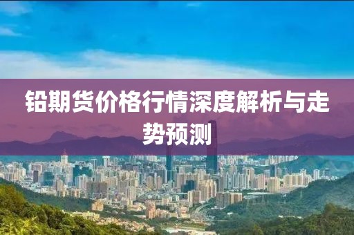 鉛期貨價(jià)格行情深度解析與走勢(shì)預(yù)測(cè)