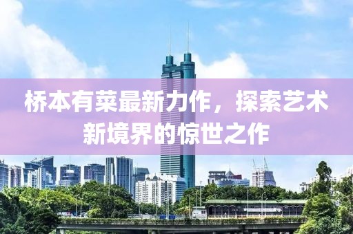 橋本有菜最新力作，探索藝術(shù)新境界的驚世之作