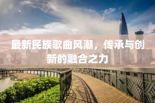 最新民族歌曲風潮，傳承與創(chuàng)新的融合之力