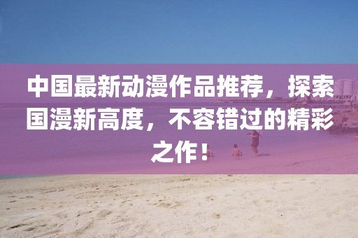 中國最新動漫作品推薦，探索國漫新高度，不容錯過的精彩之作！