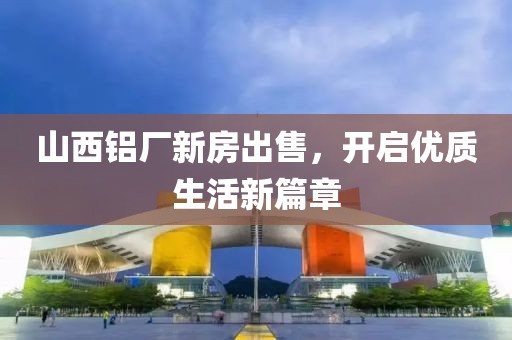 山西鋁廠新房出售，開啟優(yōu)質(zhì)生活新篇章