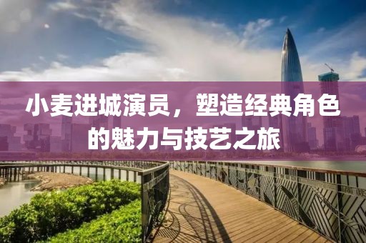 小麥進(jìn)城演員，塑造經(jīng)典角色的魅力與技藝之旅