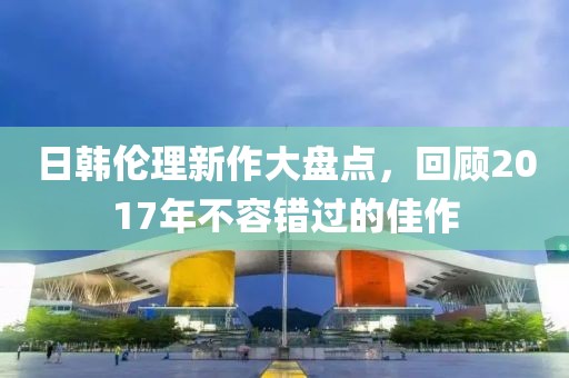 日韓倫理新作大盤點(diǎn)，回顧2017年不容錯(cuò)過的佳作