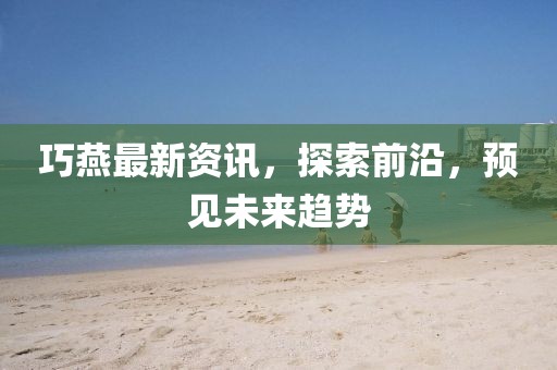 巧燕最新資訊，探索前沿，預見未來趨勢
