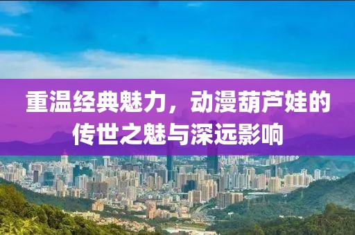 重溫經(jīng)典魅力，動漫葫蘆娃的傳世之魅與深遠影響