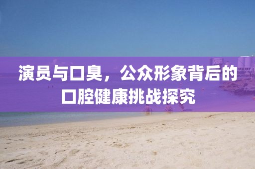 演員與口臭，公眾形象背后的口腔健康挑戰(zhàn)探究