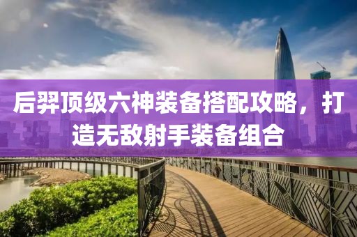 后羿頂級六神裝備搭配攻略，打造無敵射手裝備組合