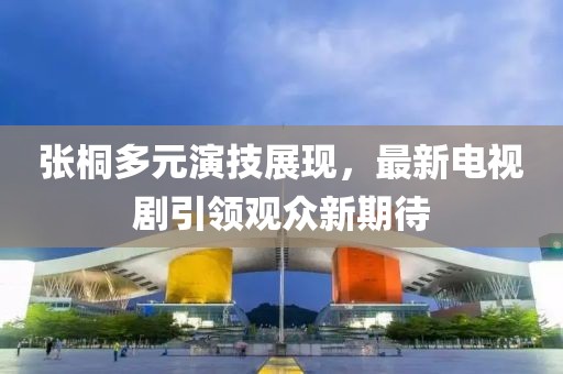 張桐多元演技展現(xiàn)，最新電視劇引領(lǐng)觀眾新期待