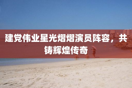 建黨偉業(yè)星光熠熠演員陣容，共鑄輝煌傳奇