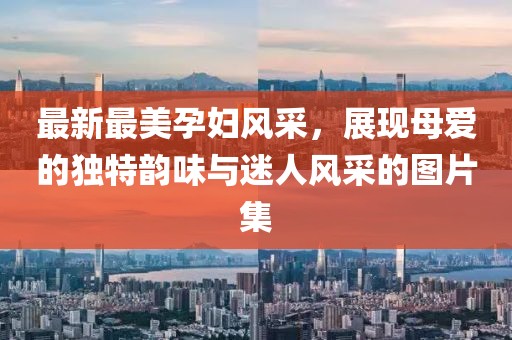 最新最美孕婦風(fēng)采，展現(xiàn)母愛的獨(dú)特韻味與迷人風(fēng)采的圖片集