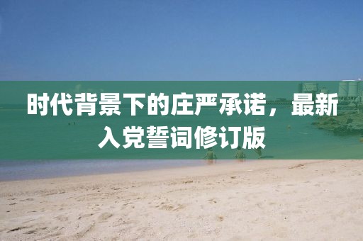 時(shí)代背景下的莊嚴(yán)承諾，最新入黨誓詞修訂版