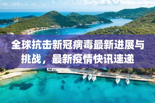 全球抗擊新冠病毒最新進(jìn)展與挑戰(zhàn)，最新疫情快訊速遞