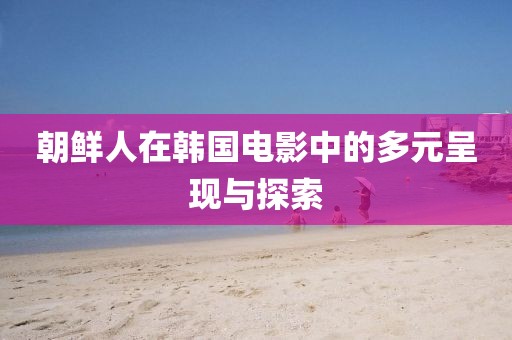 朝鮮人在韓國電影中的多元呈現(xiàn)與探索