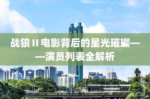 戰(zhàn)狼Ⅱ電影背后的星光璀璨——演員列表全解析
