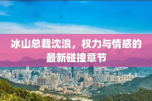 冰山總裁沈浪，權(quán)力與情感的最新碰撞章節(jié)