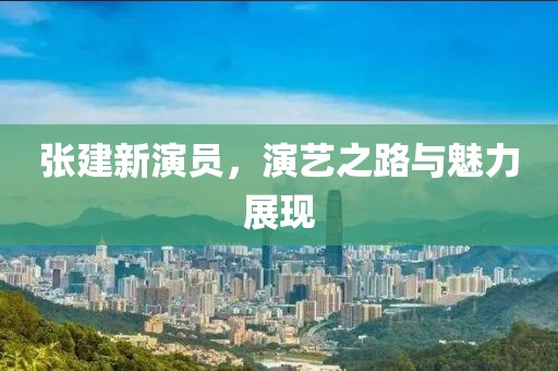 張建新演員，演藝之路與魅力展現(xiàn)