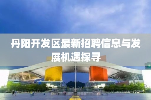 丹陽(yáng)開發(fā)區(qū)最新招聘信息與發(fā)展機(jī)遇探尋