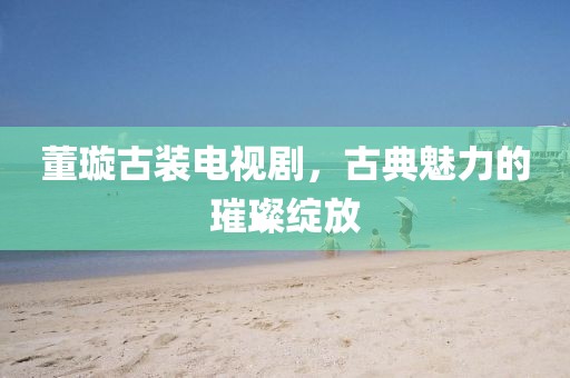 董璇古裝電視劇，古典魅力的璀璨綻放