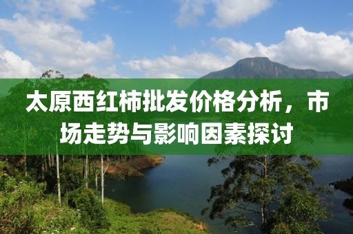 太原西紅柿批發(fā)價格分析，市場走勢與影響因素探討