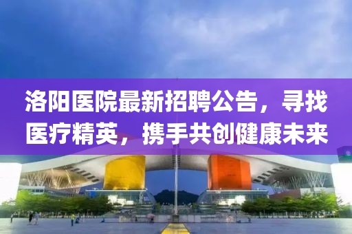 洛陽醫(yī)院最新招聘公告，尋找醫(yī)療精英，攜手共創(chuàng)健康未來