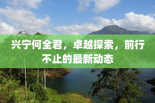 興寧何全君，卓越探索，前行不止的最新動態(tài)
