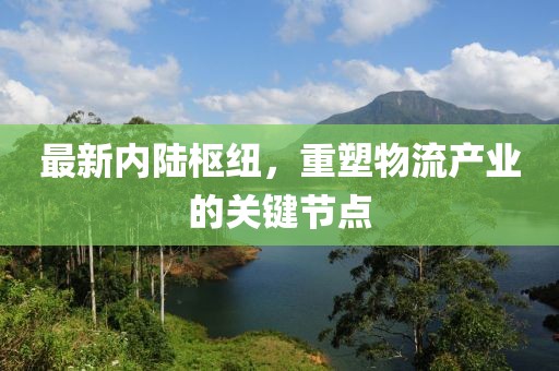 最新內(nèi)陸樞紐，重塑物流產(chǎn)業(yè)的關(guān)鍵節(jié)點(diǎn)