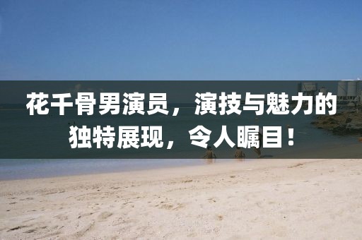 花千骨男演員，演技與魅力的獨(dú)特展現(xiàn)，令人矚目！