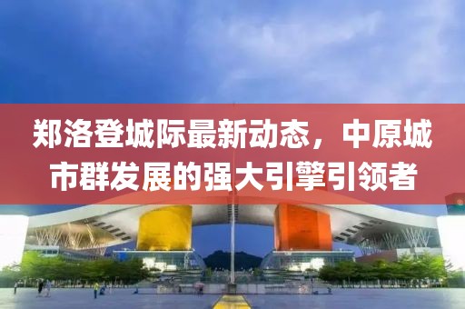 鄭洛登城際最新動態(tài)，中原城市群發(fā)展的強大引擎引領者