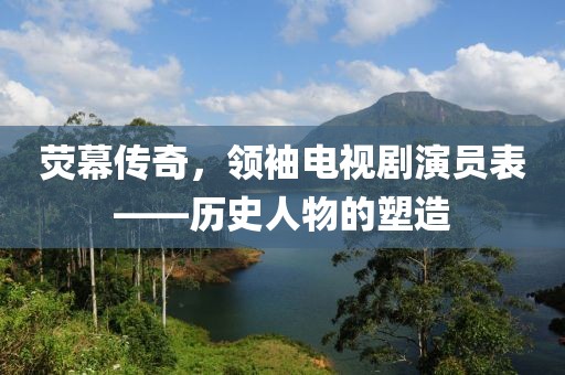 熒幕傳奇，領(lǐng)袖電視劇演員表——歷史人物的塑造