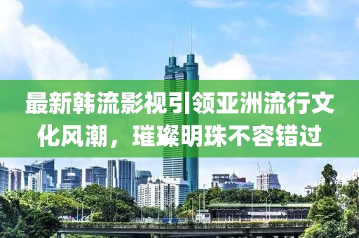 最新韓流影視引領(lǐng)亞洲流行文化風(fēng)潮，璀璨明珠不容錯(cuò)過
