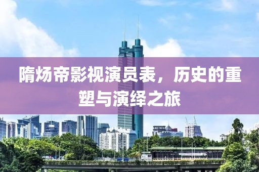 隋煬帝影視演員表，歷史的重塑與演繹之旅