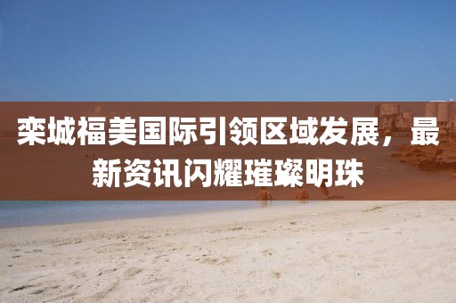 欒城福美國際引領(lǐng)區(qū)域發(fā)展，最新資訊閃耀璀璨明珠