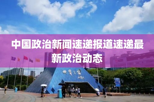 中國政治新聞速遞報道速遞最新政治動態(tài)