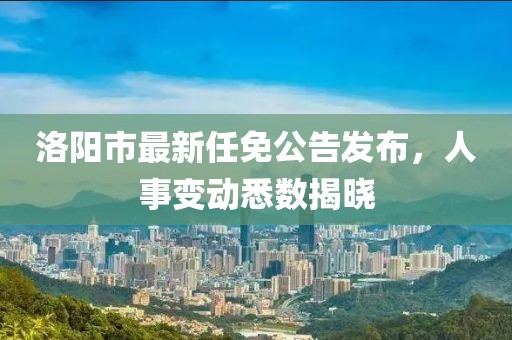 洛陽市最新任免公告發(fā)布，人事變動悉數(shù)揭曉
