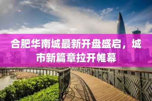 合肥華南城最新開(kāi)盤(pán)盛啟，城市新篇章拉開(kāi)帷幕