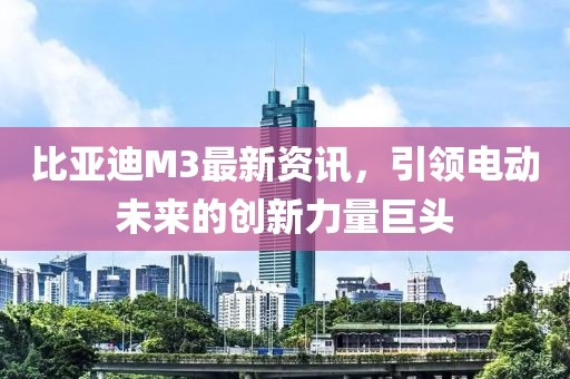 比亞迪M3最新資訊，引領(lǐng)電動(dòng)未來(lái)的創(chuàng)新力量巨頭