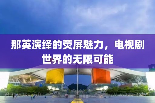 那英演繹的熒屏魅力，電視劇世界的無限可能
