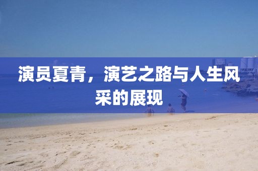 演員夏青，演藝之路與人生風(fēng)采的展現(xiàn)